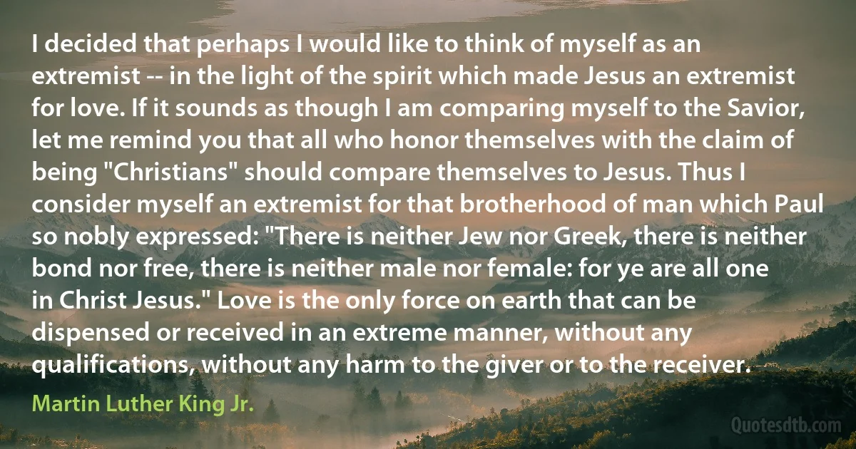 I decided that perhaps I would like to think of myself as an extremist -- in the light of the spirit which made Jesus an extremist for love. If it sounds as though I am comparing myself to the Savior, let me remind you that all who honor themselves with the claim of being "Christians" should compare themselves to Jesus. Thus I consider myself an extremist for that brotherhood of man which Paul so nobly expressed: "There is neither Jew nor Greek, there is neither bond nor free, there is neither male nor female: for ye are all one in Christ Jesus." Love is the only force on earth that can be dispensed or received in an extreme manner, without any qualifications, without any harm to the giver or to the receiver. (Martin Luther King Jr.)