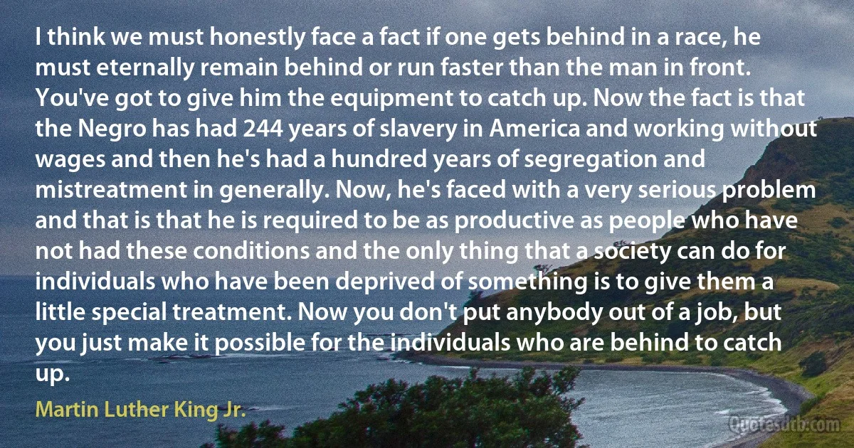 I think we must honestly face a fact if one gets behind in a race, he must eternally remain behind or run faster than the man in front. You've got to give him the equipment to catch up. Now the fact is that the Negro has had 244 years of slavery in America and working without wages and then he's had a hundred years of segregation and mistreatment in generally. Now, he's faced with a very serious problem and that is that he is required to be as productive as people who have not had these conditions and the only thing that a society can do for individuals who have been deprived of something is to give them a little special treatment. Now you don't put anybody out of a job, but you just make it possible for the individuals who are behind to catch up. (Martin Luther King Jr.)