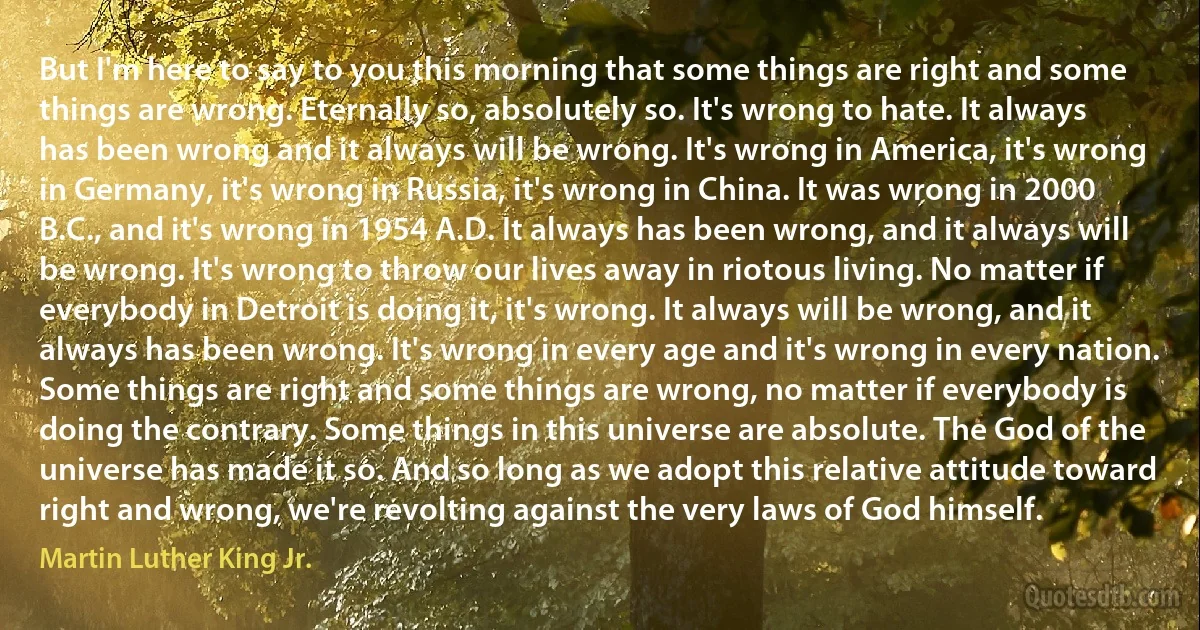 But I'm here to say to you this morning that some things are right and some things are wrong. Eternally so, absolutely so. It's wrong to hate. It always has been wrong and it always will be wrong. It's wrong in America, it's wrong in Germany, it's wrong in Russia, it's wrong in China. It was wrong in 2000 B.C., and it's wrong in 1954 A.D. It always has been wrong, and it always will be wrong. It's wrong to throw our lives away in riotous living. No matter if everybody in Detroit is doing it, it's wrong. It always will be wrong, and it always has been wrong. It's wrong in every age and it's wrong in every nation. Some things are right and some things are wrong, no matter if everybody is doing the contrary. Some things in this universe are absolute. The God of the universe has made it so. And so long as we adopt this relative attitude toward right and wrong, we're revolting against the very laws of God himself. (Martin Luther King Jr.)