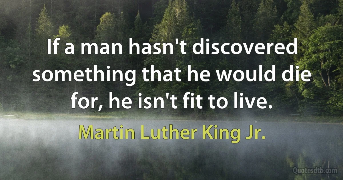 If a man hasn't discovered something that he would die for, he isn't fit to live. (Martin Luther King Jr.)