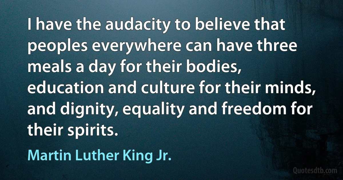 I have the audacity to believe that peoples everywhere can have three meals a day for their bodies, education and culture for their minds, and dignity, equality and freedom for their spirits. (Martin Luther King Jr.)