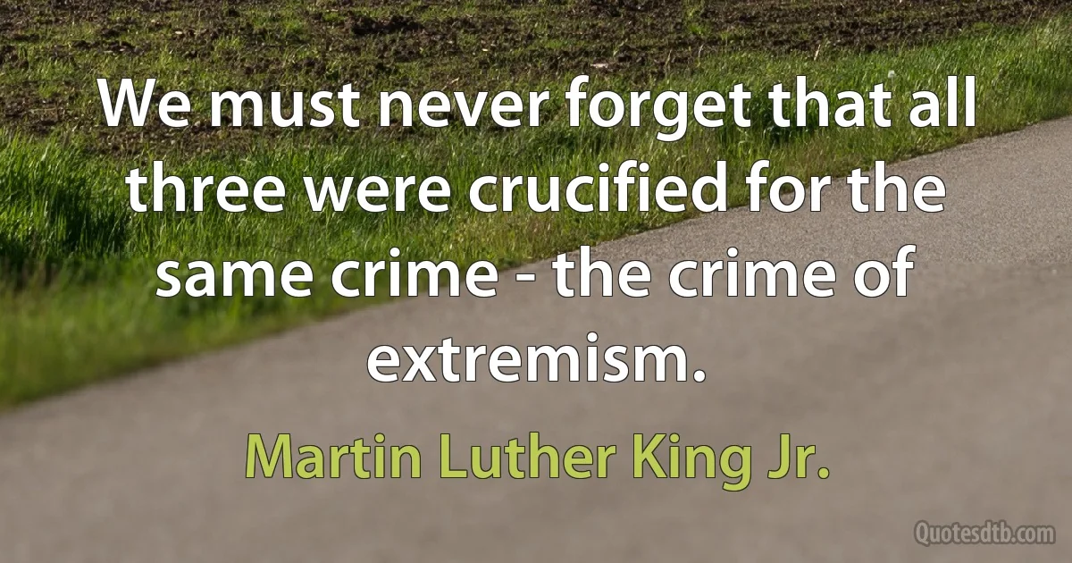 We must never forget that all three were crucified for the same crime - the crime of extremism. (Martin Luther King Jr.)