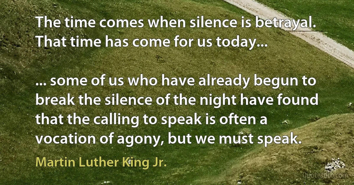 The time comes when silence is betrayal. That time has come for us today...

... some of us who have already begun to break the silence of the night have found that the calling to speak is often a vocation of agony, but we must speak. (Martin Luther King Jr.)