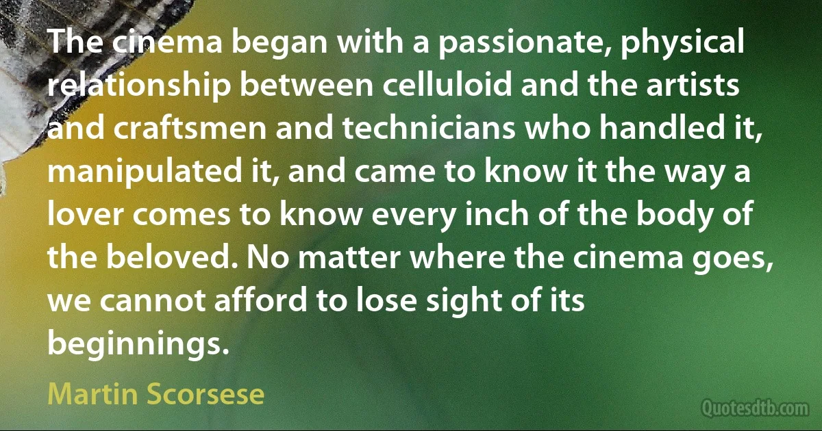 The cinema began with a passionate, physical relationship between celluloid and the artists and craftsmen and technicians who handled it, manipulated it, and came to know it the way a lover comes to know every inch of the body of the beloved. No matter where the cinema goes, we cannot afford to lose sight of its beginnings. (Martin Scorsese)