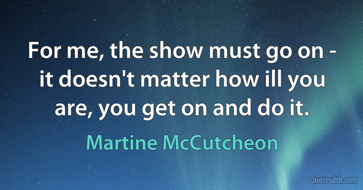 For me, the show must go on - it doesn't matter how ill you are, you get on and do it. (Martine McCutcheon)