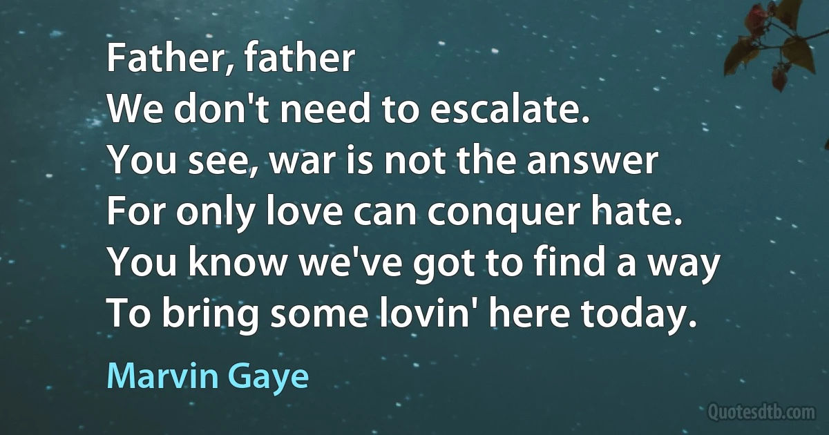 Father, father
We don't need to escalate.
You see, war is not the answer
For only love can conquer hate.
You know we've got to find a way
To bring some lovin' here today. (Marvin Gaye)