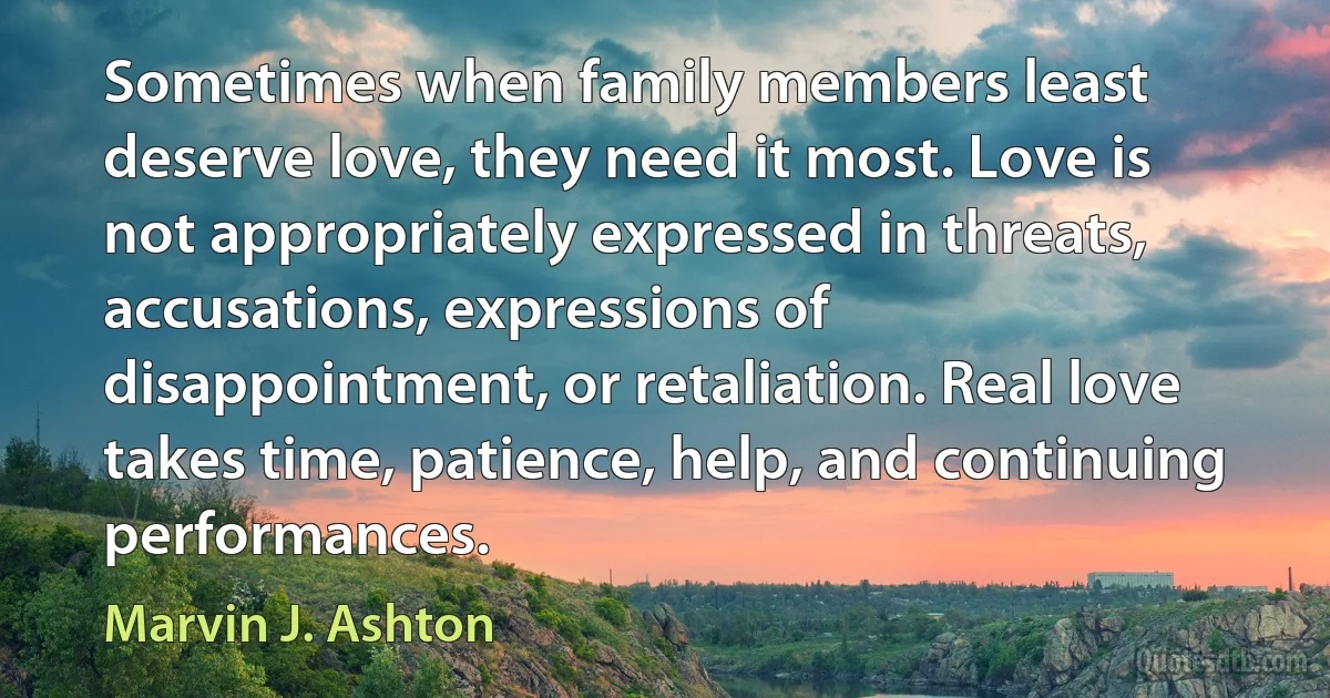 Sometimes when family members least deserve love, they need it most. Love is not appropriately expressed in threats, accusations, expressions of disappointment, or retaliation. Real love takes time, patience, help, and continuing performances. (Marvin J. Ashton)