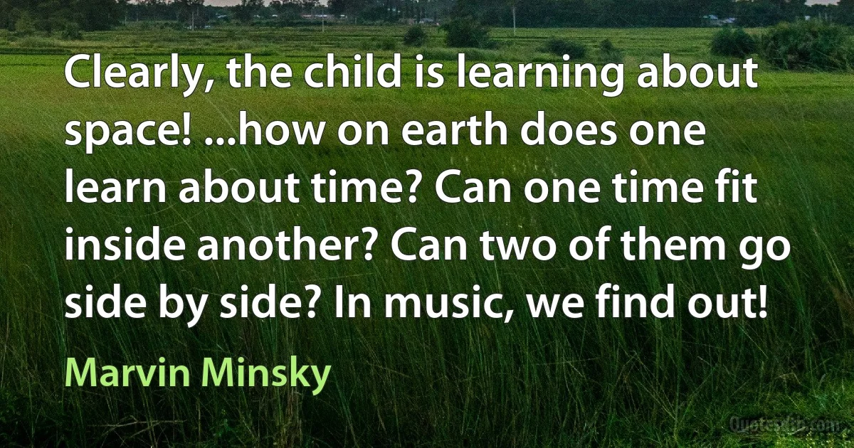 Clearly, the child is learning about space! ...how on earth does one learn about time? Can one time fit inside another? Can two of them go side by side? In music, we find out! (Marvin Minsky)