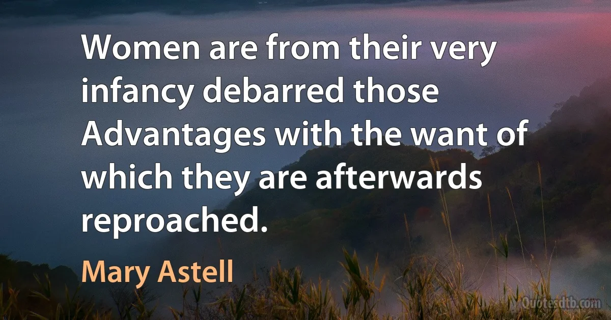 Women are from their very infancy debarred those Advantages with the want of which they are afterwards reproached. (Mary Astell)