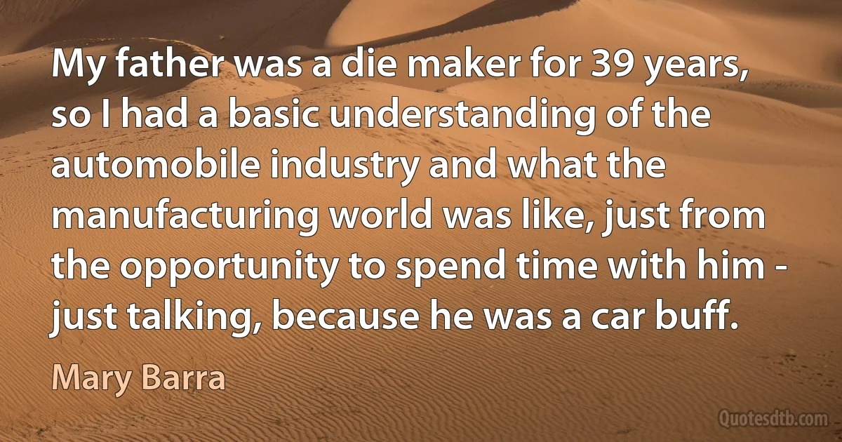 My father was a die maker for 39 years, so I had a basic understanding of the automobile industry and what the manufacturing world was like, just from the opportunity to spend time with him - just talking, because he was a car buff. (Mary Barra)