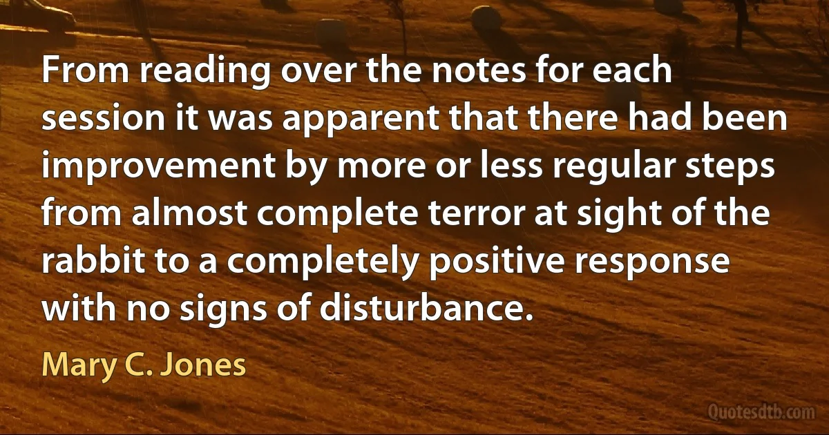 From reading over the notes for each session it was apparent that there had been improvement by more or less regular steps from almost complete terror at sight of the rabbit to a completely positive response with no signs of disturbance. (Mary C. Jones)