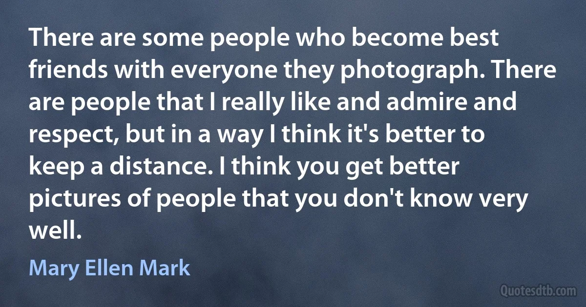 There are some people who become best friends with everyone they photograph. There are people that I really like and admire and respect, but in a way I think it's better to keep a distance. I think you get better pictures of people that you don't know very well. (Mary Ellen Mark)