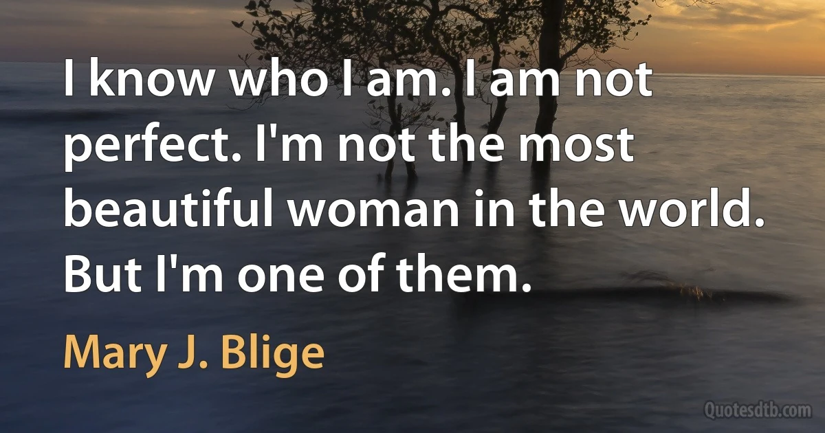 I know who I am. I am not perfect. I'm not the most beautiful woman in the world. But I'm one of them. (Mary J. Blige)