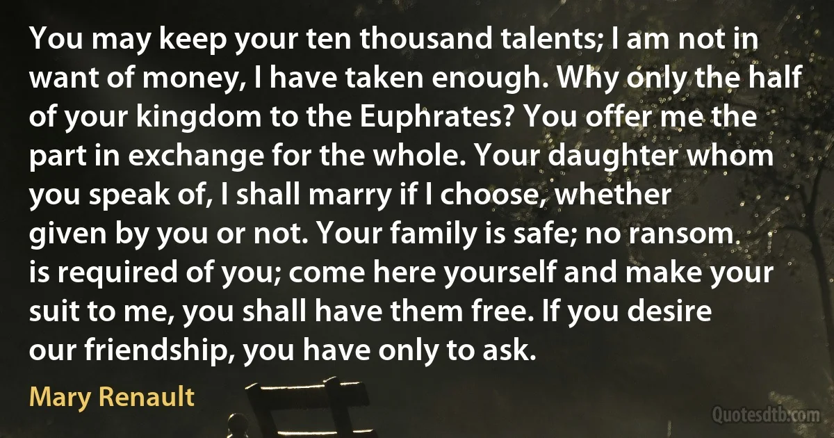 You may keep your ten thousand talents; I am not in want of money, I have taken enough. Why only the half of your kingdom to the Euphrates? You offer me the part in exchange for the whole. Your daughter whom you speak of, I shall marry if I choose, whether given by you or not. Your family is safe; no ransom is required of you; come here yourself and make your suit to me, you shall have them free. If you desire our friendship, you have only to ask. (Mary Renault)