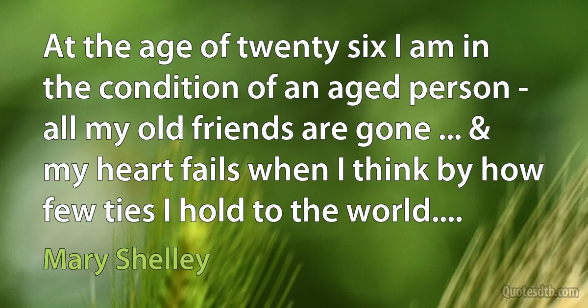 At the age of twenty six I am in the condition of an aged person - all my old friends are gone ... & my heart fails when I think by how few ties I hold to the world.... (Mary Shelley)