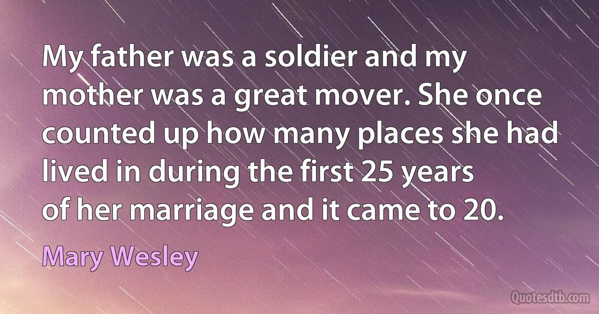 My father was a soldier and my mother was a great mover. She once counted up how many places she had lived in during the first 25 years of her marriage and it came to 20. (Mary Wesley)