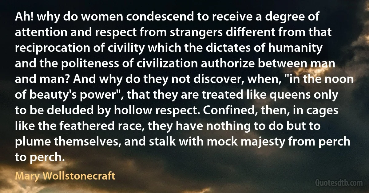 Ah! why do women condescend to receive a degree of attention and respect from strangers different from that reciprocation of civility which the dictates of humanity and the politeness of civilization authorize between man and man? And why do they not discover, when, "in the noon of beauty's power", that they are treated like queens only to be deluded by hollow respect. Confined, then, in cages like the feathered race, they have nothing to do but to plume themselves, and stalk with mock majesty from perch to perch. (Mary Wollstonecraft)