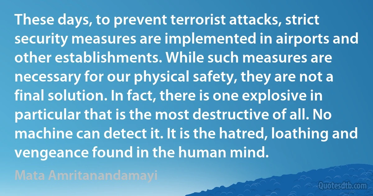 These days, to prevent terrorist attacks, strict security measures are implemented in airports and other establishments. While such measures are necessary for our physical safety, they are not a final solution. In fact, there is one explosive in particular that is the most destructive of all. No machine can detect it. It is the hatred, loathing and vengeance found in the human mind. (Mata Amritanandamayi)