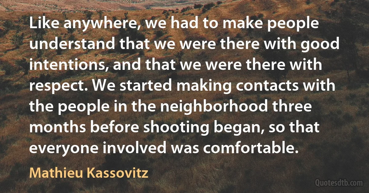 Like anywhere, we had to make people understand that we were there with good intentions, and that we were there with respect. We started making contacts with the people in the neighborhood three months before shooting began, so that everyone involved was comfortable. (Mathieu Kassovitz)