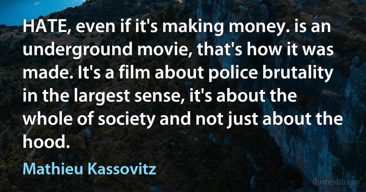 HATE, even if it's making money. is an underground movie, that's how it was made. It's a film about police brutality in the largest sense, it's about the whole of society and not just about the hood. (Mathieu Kassovitz)