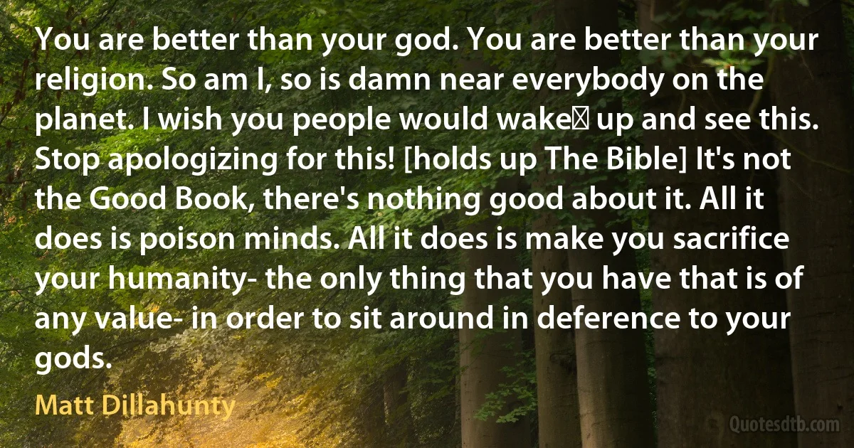 You are better than your god. You are better than your religion. So am I, so is damn near everybody on the planet. I wish you people would wake﻿ up and see this. Stop apologizing for this! [holds up The Bible] It's not the Good Book, there's nothing good about it. All it does is poison minds. All it does is make you sacrifice your humanity- the only thing that you have that is of any value- in order to sit around in deference to your gods. (Matt Dillahunty)