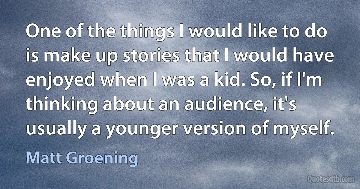 One of the things I would like to do is make up stories that I would have enjoyed when I was a kid. So, if I'm thinking about an audience, it's usually a younger version of myself. (Matt Groening)