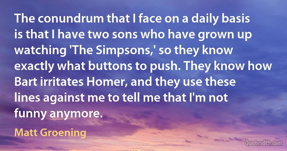 The conundrum that I face on a daily basis is that I have two sons who have grown up watching 'The Simpsons,' so they know exactly what buttons to push. They know how Bart irritates Homer, and they use these lines against me to tell me that I'm not funny anymore. (Matt Groening)