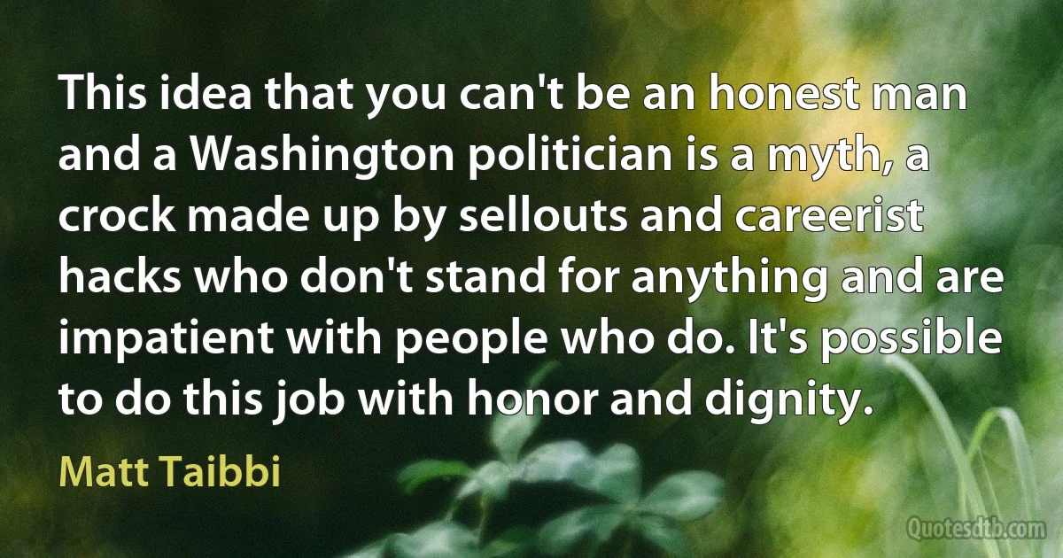 This idea that you can't be an honest man and a Washington politician is a myth, a crock made up by sellouts and careerist hacks who don't stand for anything and are impatient with people who do. It's possible to do this job with honor and dignity. (Matt Taibbi)