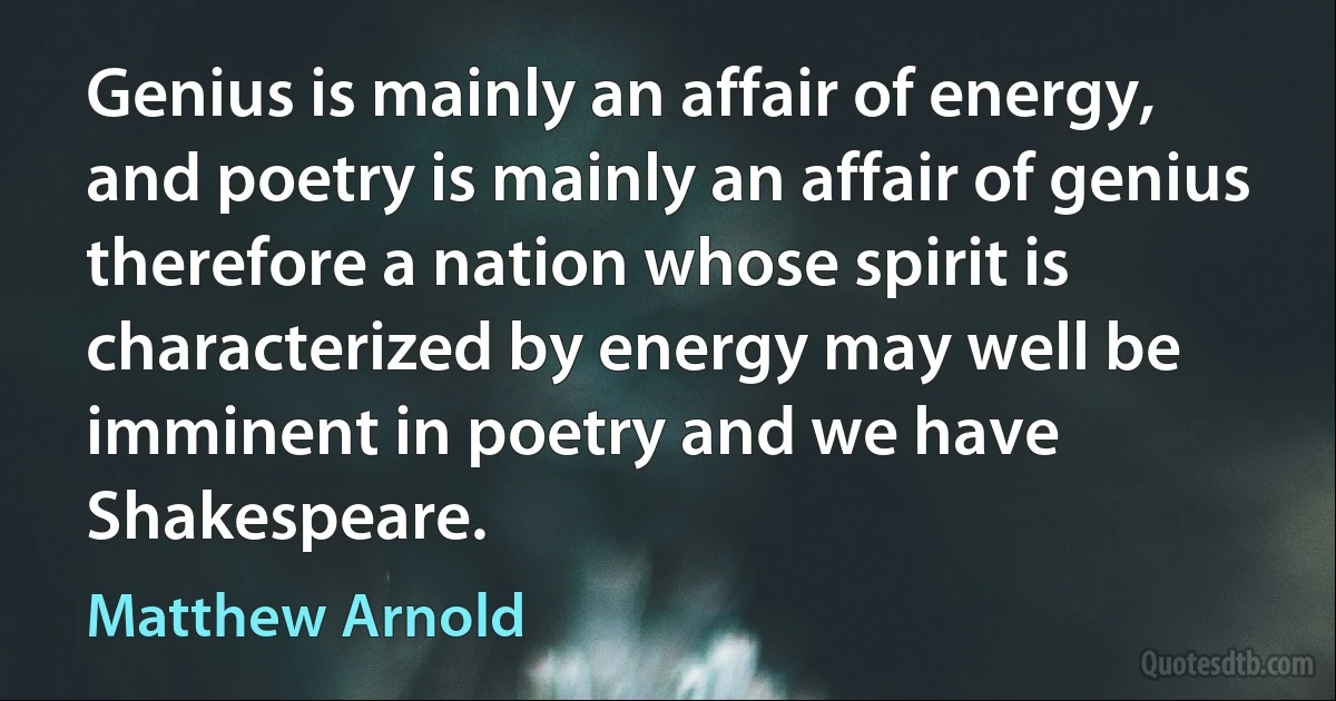 Genius is mainly an affair of energy, and poetry is mainly an affair of genius therefore a nation whose spirit is characterized by energy may well be imminent in poetry and we have Shakespeare. (Matthew Arnold)