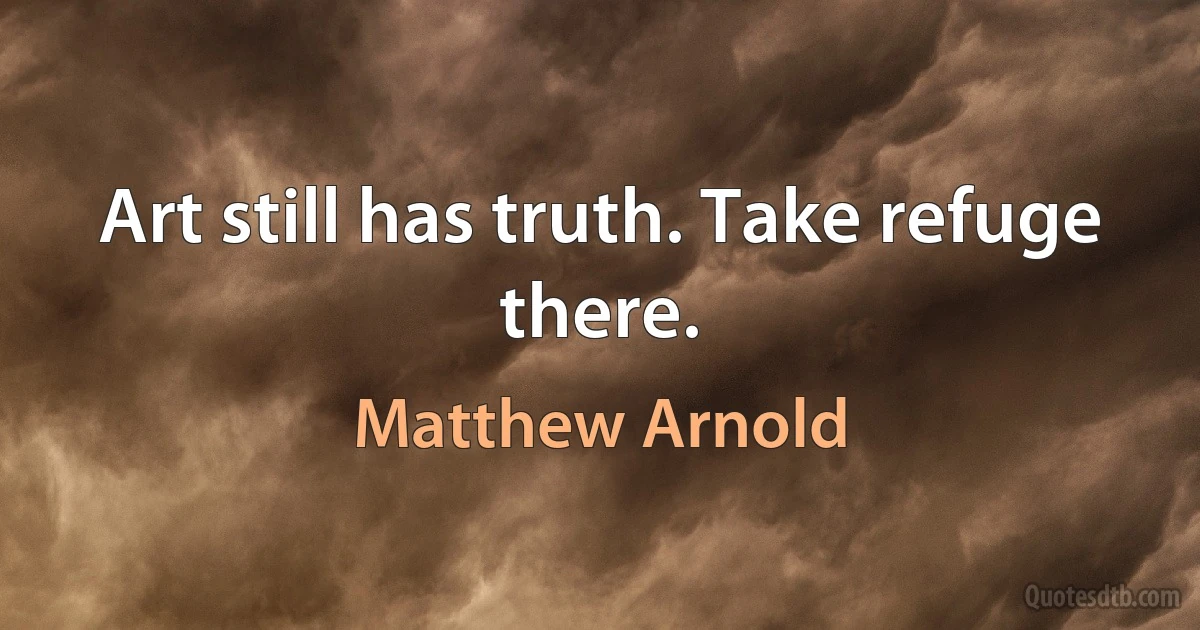 Art still has truth. Take refuge there. (Matthew Arnold)