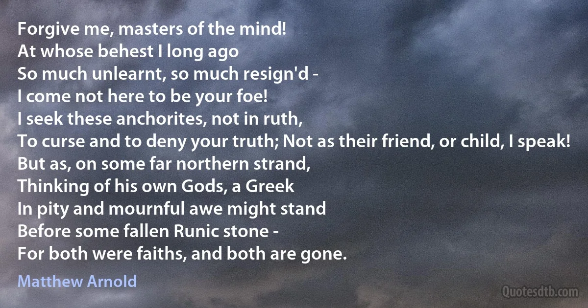 Forgive me, masters of the mind!
At whose behest I long ago
So much unlearnt, so much resign'd -
I come not here to be your foe!
I seek these anchorites, not in ruth,
To curse and to deny your truth; Not as their friend, or child, I speak!
But as, on some far northern strand,
Thinking of his own Gods, a Greek
In pity and mournful awe might stand
Before some fallen Runic stone -
For both were faiths, and both are gone. (Matthew Arnold)