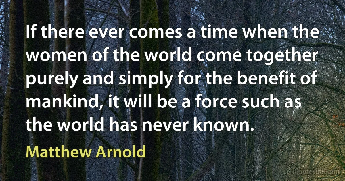 If there ever comes a time when the women of the world come together purely and simply for the benefit of mankind, it will be a force such as the world has never known. (Matthew Arnold)