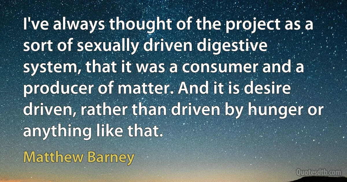 I've always thought of the project as a sort of sexually driven digestive system, that it was a consumer and a producer of matter. And it is desire driven, rather than driven by hunger or anything like that. (Matthew Barney)