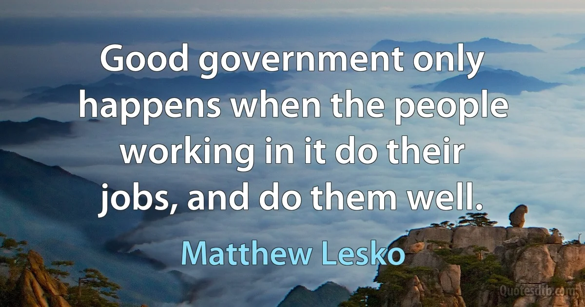 Good government only happens when the people working in it do their jobs, and do them well. (Matthew Lesko)