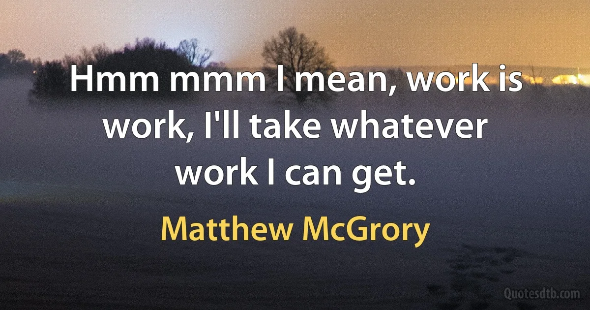 Hmm mmm I mean, work is work, I'll take whatever work I can get. (Matthew McGrory)