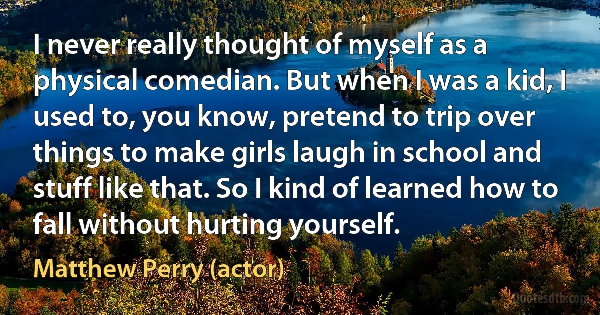 I never really thought of myself as a physical comedian. But when I was a kid, I used to, you know, pretend to trip over things to make girls laugh in school and stuff like that. So I kind of learned how to fall without hurting yourself. (Matthew Perry (actor))