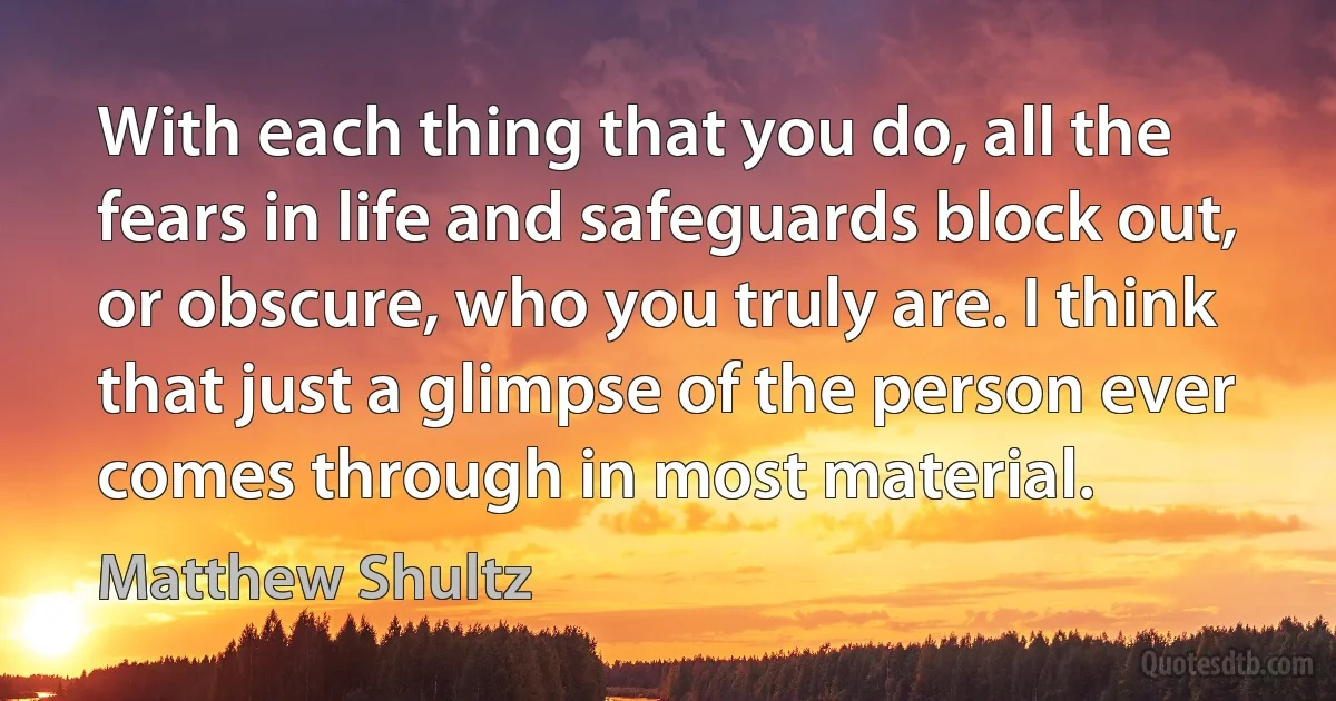 With each thing that you do, all the fears in life and safeguards block out, or obscure, who you truly are. I think that just a glimpse of the person ever comes through in most material. (Matthew Shultz)