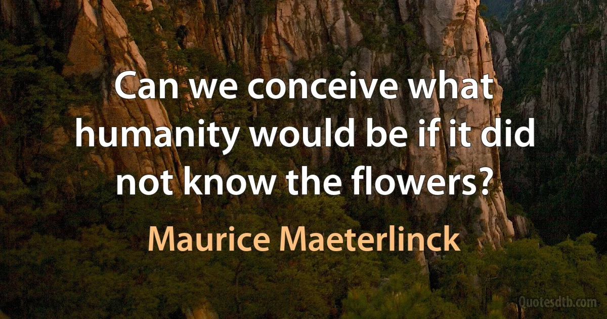 Can we conceive what humanity would be if it did not know the flowers? (Maurice Maeterlinck)