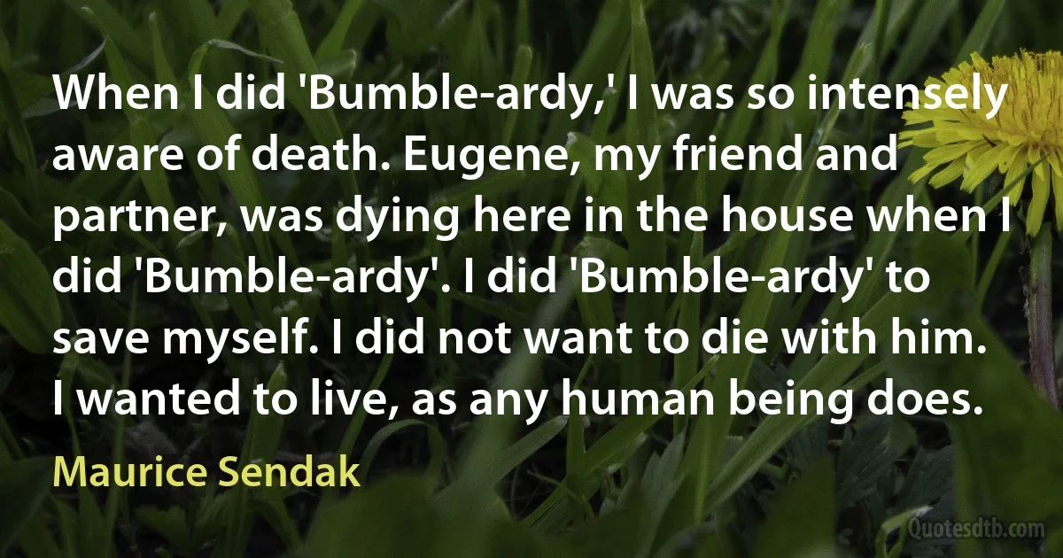 When I did 'Bumble-ardy,' I was so intensely aware of death. Eugene, my friend and partner, was dying here in the house when I did 'Bumble-ardy'. I did 'Bumble-ardy' to save myself. I did not want to die with him. I wanted to live, as any human being does. (Maurice Sendak)