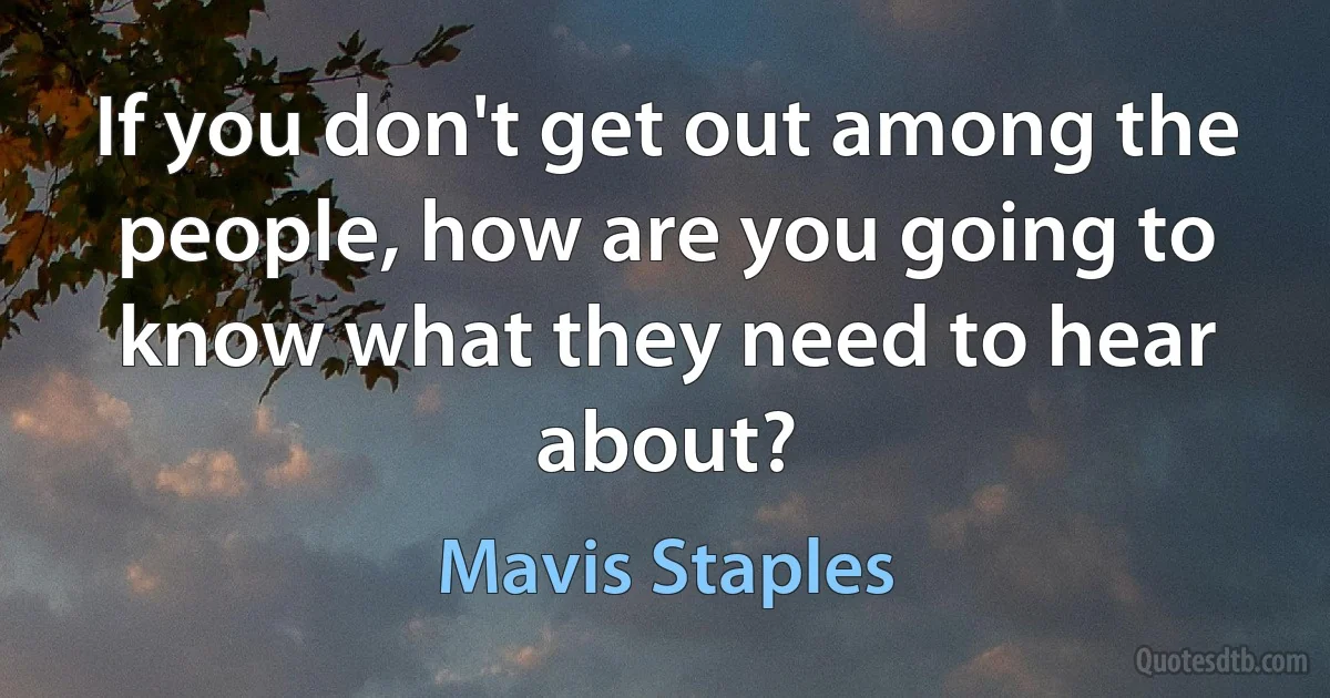 If you don't get out among the people, how are you going to know what they need to hear about? (Mavis Staples)