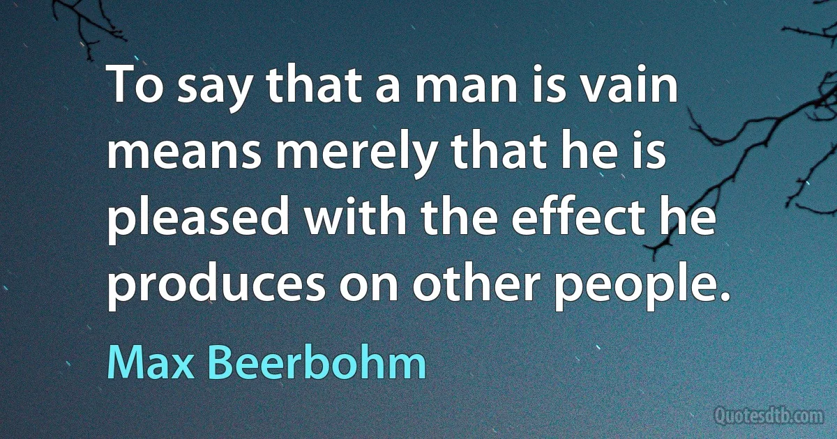 To say that a man is vain means merely that he is pleased with the effect he produces on other people. (Max Beerbohm)