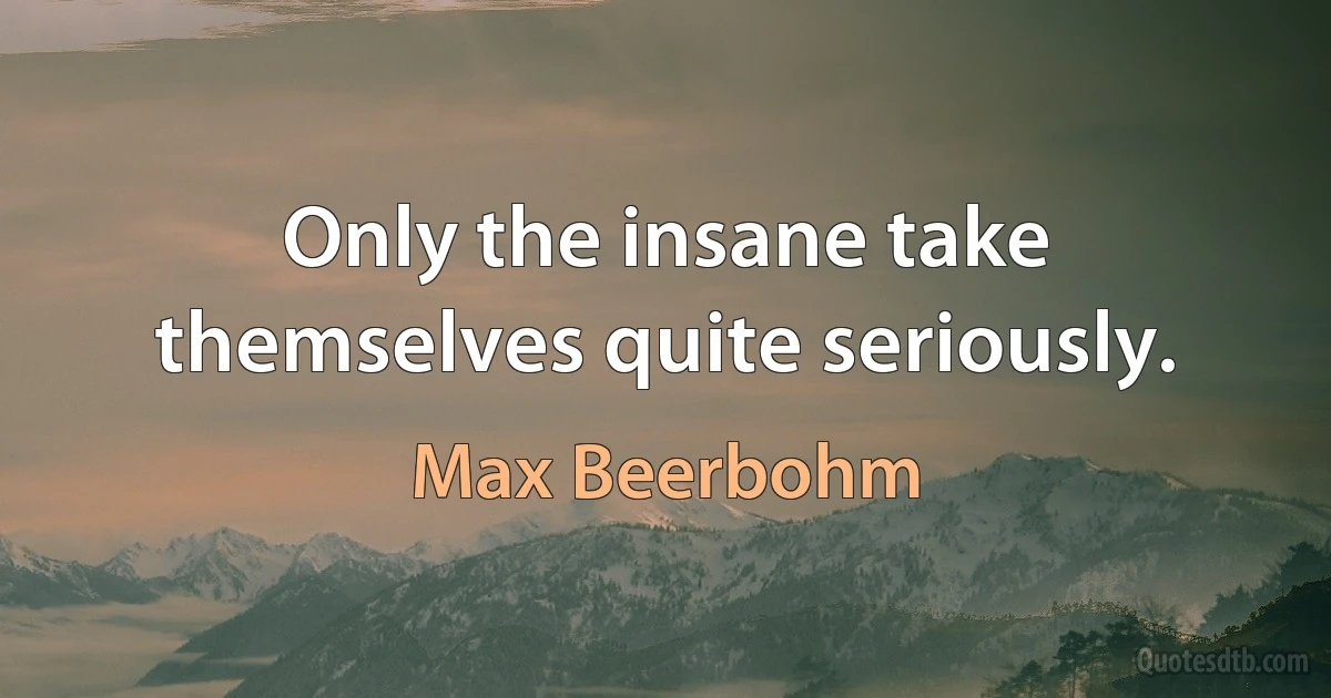 Only the insane take themselves quite seriously. (Max Beerbohm)