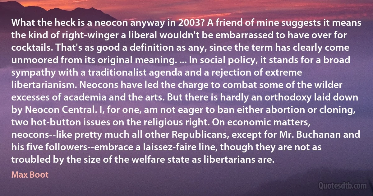 What the heck is a neocon anyway in 2003? A friend of mine suggests it means the kind of right-winger a liberal wouldn't be embarrassed to have over for cocktails. That's as good a definition as any, since the term has clearly come unmoored from its original meaning. ... In social policy, it stands for a broad sympathy with a traditionalist agenda and a rejection of extreme libertarianism. Neocons have led the charge to combat some of the wilder excesses of academia and the arts. But there is hardly an orthodoxy laid down by Neocon Central. I, for one, am not eager to ban either abortion or cloning, two hot-button issues on the religious right. On economic matters, neocons--like pretty much all other Republicans, except for Mr. Buchanan and his five followers--embrace a laissez-faire line, though they are not as troubled by the size of the welfare state as libertarians are. (Max Boot)