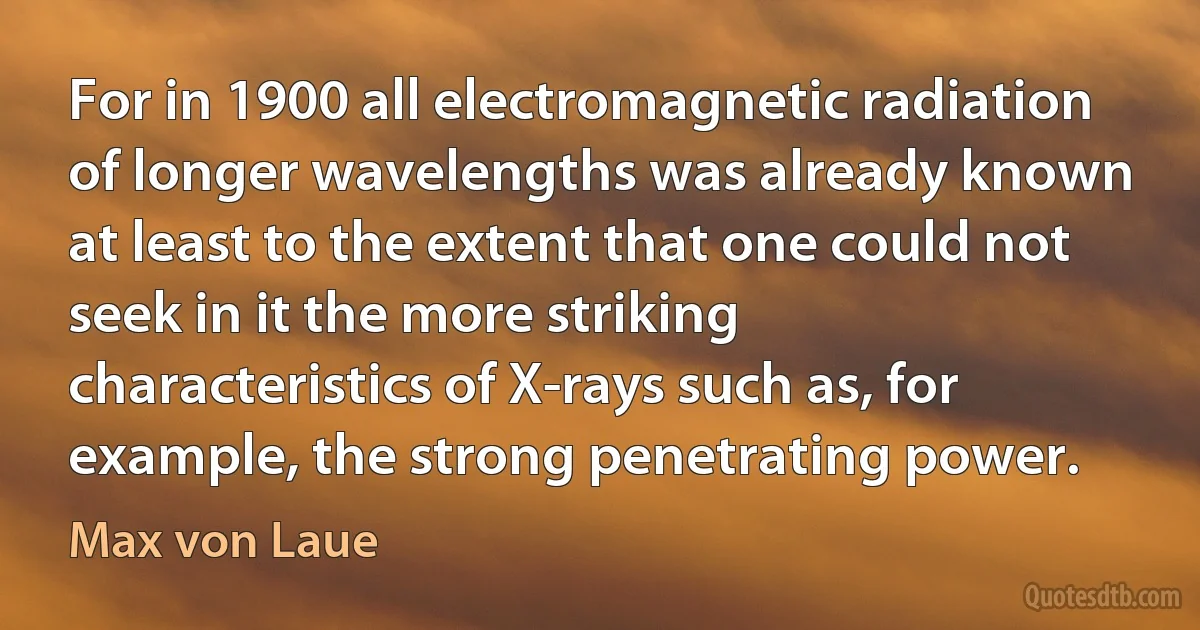 For in 1900 all electromagnetic radiation of longer wavelengths was already known at least to the extent that one could not seek in it the more striking characteristics of X-rays such as, for example, the strong penetrating power. (Max von Laue)