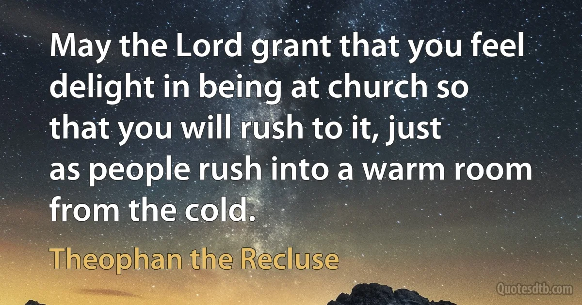 May the Lord grant that you feel delight in being at church so that you will rush to it, just as people rush into a warm room from the cold. (Theophan the Recluse)