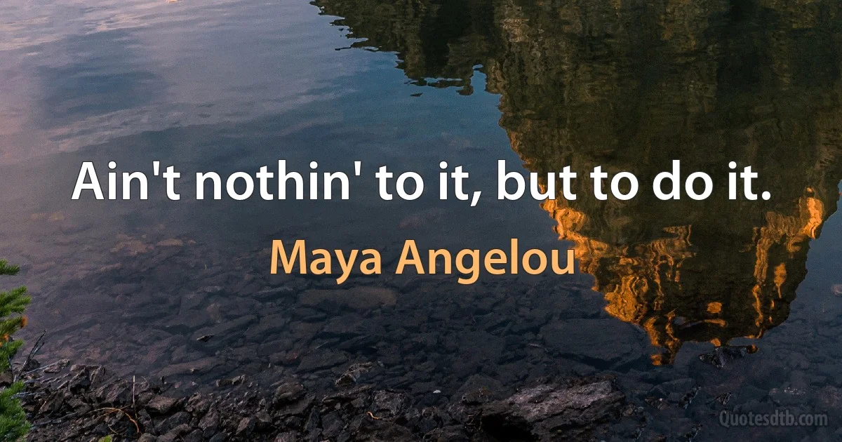 Ain't nothin' to it, but to do it. (Maya Angelou)