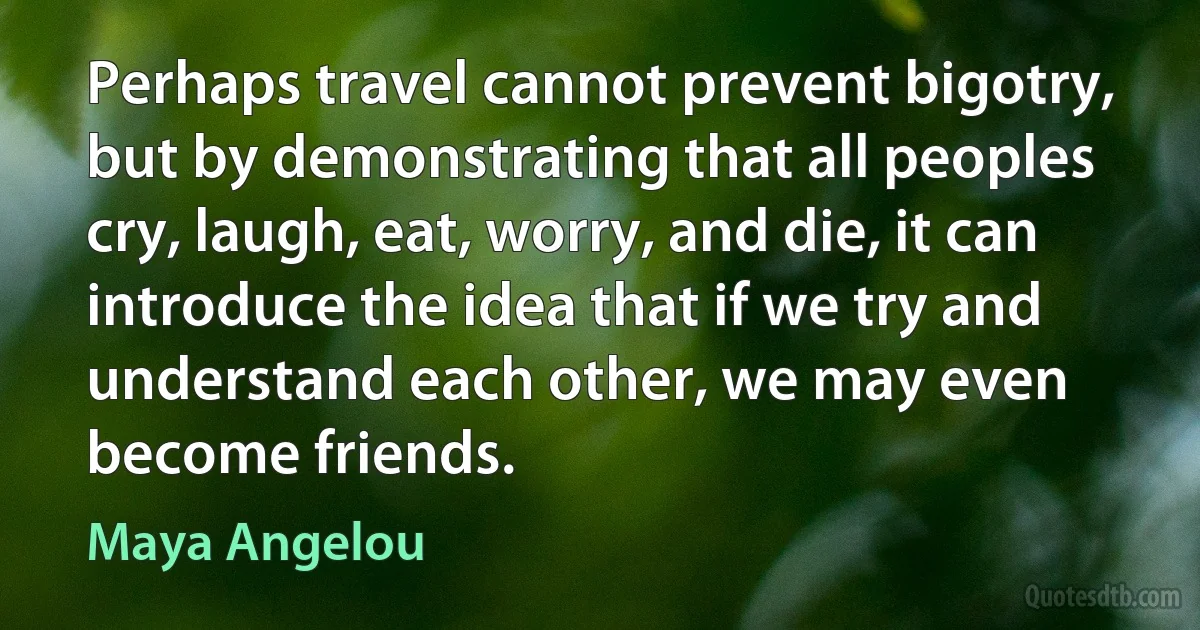 Perhaps travel cannot prevent bigotry, but by demonstrating that all peoples cry, laugh, eat, worry, and die, it can introduce the idea that if we try and understand each other, we may even become friends. (Maya Angelou)