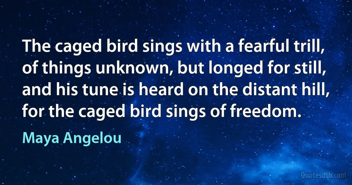 The caged bird sings with a fearful trill,
of things unknown, but longed for still,
and his tune is heard on the distant hill,
for the caged bird sings of freedom. (Maya Angelou)