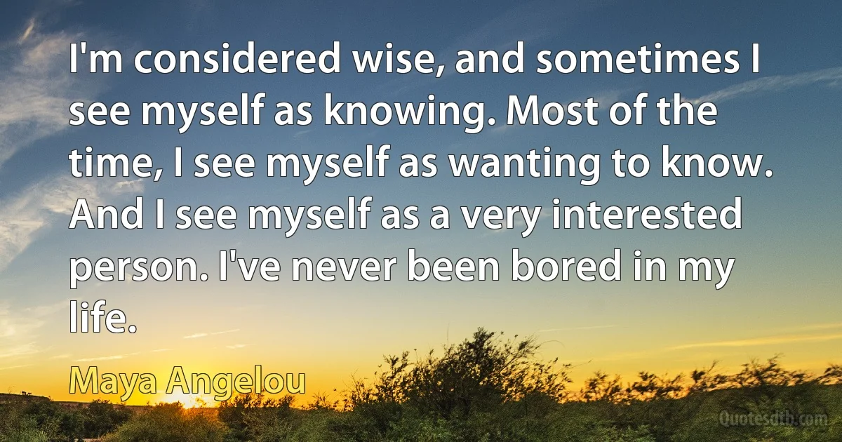 I'm considered wise, and sometimes I see myself as knowing. Most of the time, I see myself as wanting to know. And I see myself as a very interested person. I've never been bored in my life. (Maya Angelou)