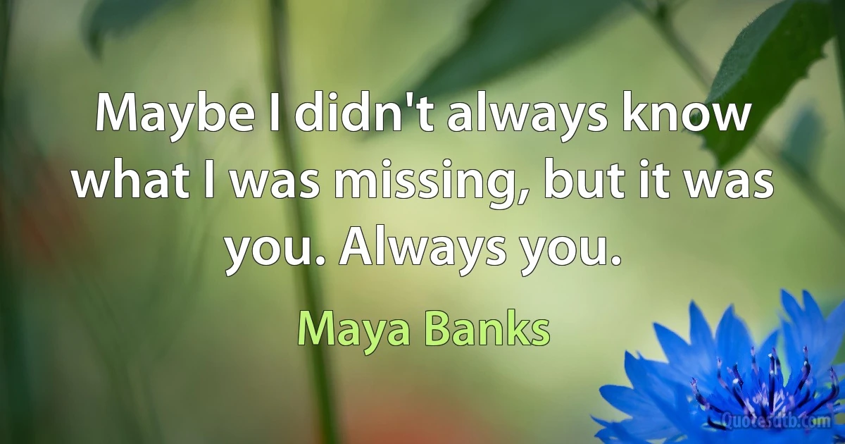 Maybe I didn't always know what I was missing, but it was you. Always you. (Maya Banks)